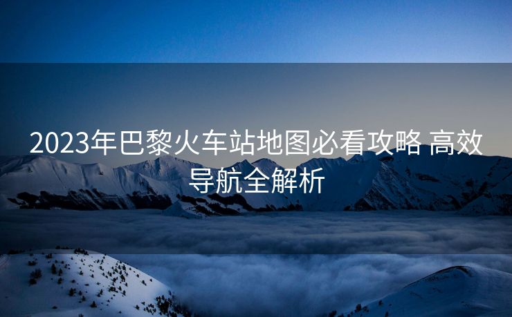 2023年巴黎火车站地图必看攻略 高效导航全解析