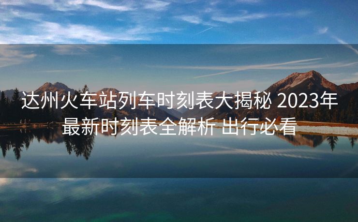 达州火车站列车时刻表大揭秘 2023年最新时刻表全解析 出行必看