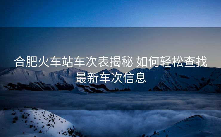 合肥火车站车次表揭秘 如何轻松查找最新车次信息
