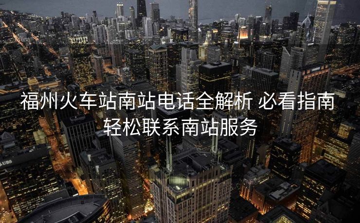 福州火车站南站电话全解析 必看指南 轻松联系南站服务