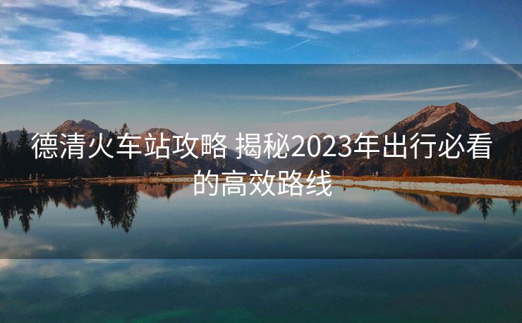 德清火车站攻略 揭秘2023年出行必看的高效路线