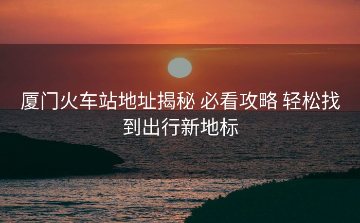 厦门火车站地址揭秘 必看攻略 轻松找到出行新地标