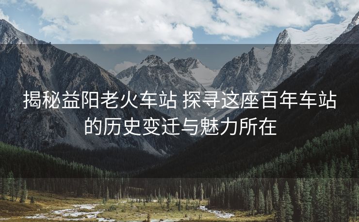 揭秘益阳老火车站 探寻这座百年车站的历史变迁与魅力所在