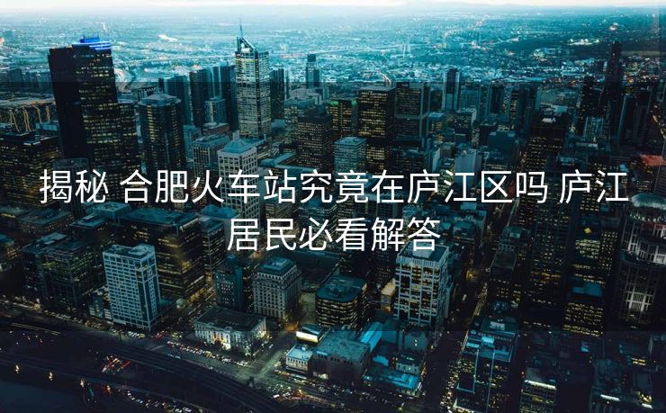 揭秘 合肥火车站究竟在庐江区吗 庐江居民必看解答