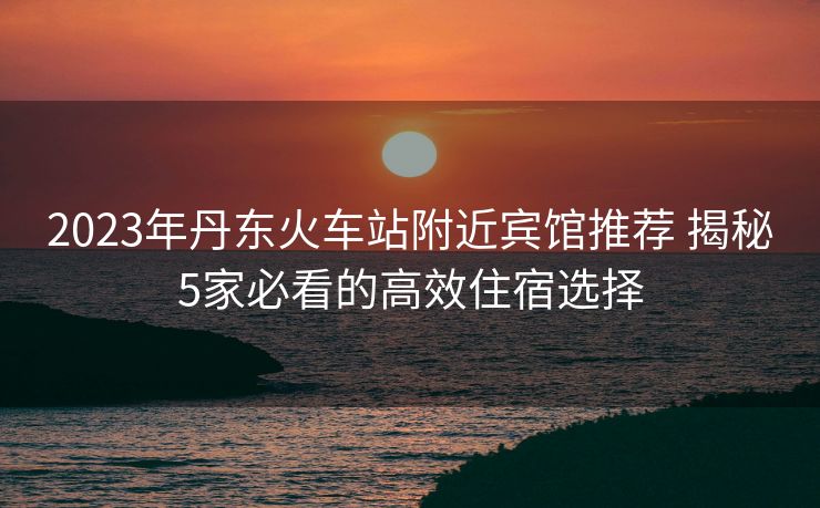 2023年丹东火车站附近宾馆推荐 揭秘5家必看的高效住宿选择