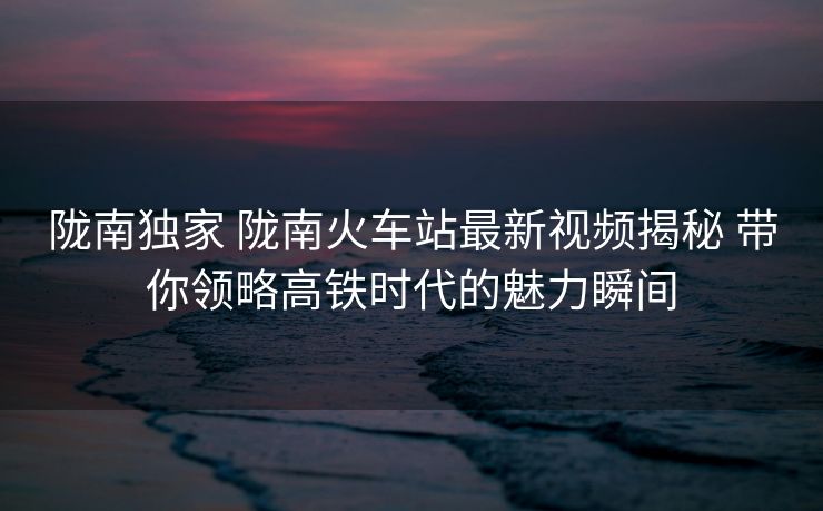 陇南独家 陇南火车站最新视频揭秘 带你领略高铁时代的魅力瞬间