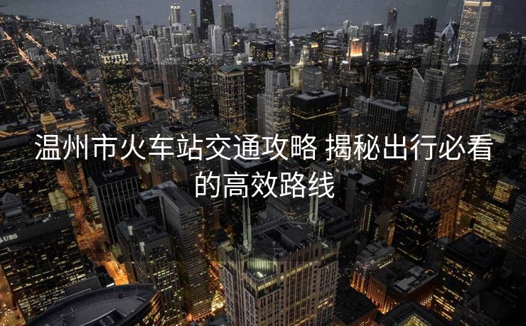 温州市火车站交通攻略 揭秘出行必看的高效路线