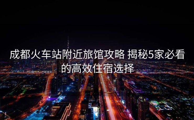 成都火车站附近旅馆攻略 揭秘5家必看的高效住宿选择