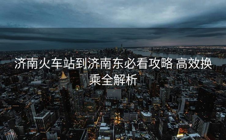 济南火车站到济南东必看攻略 高效换乘全解析