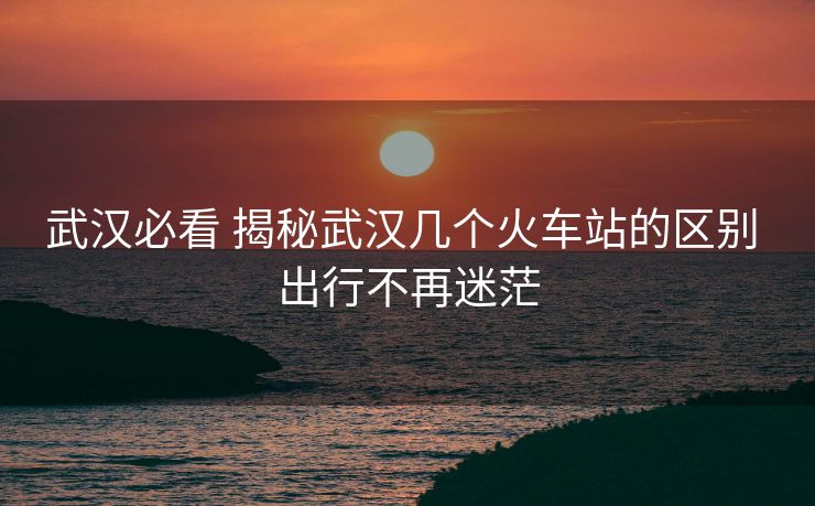 武汉必看 揭秘武汉几个火车站的区别 出行不再迷茫 武汉必看 揭秘武汉几个火车站的区别 出行不再迷茫