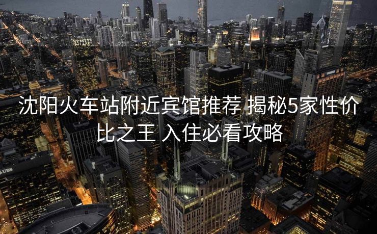 沈阳火车站附近宾馆推荐 揭秘5家性价比之王 入住必看攻略