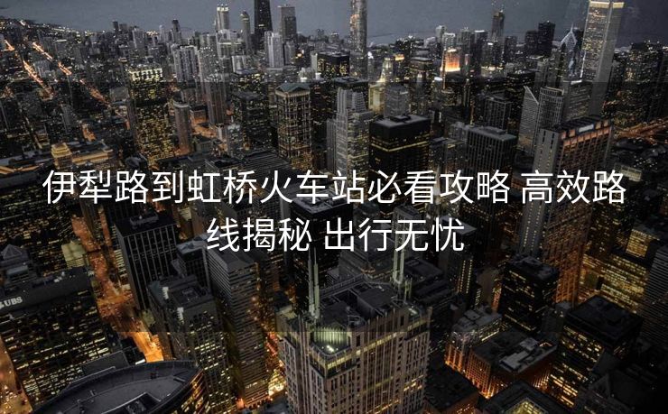 伊犁路到虹桥火车站必看攻略 高效路线揭秘 出行无忧