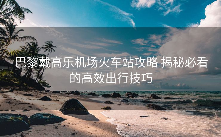 巴黎戴高乐机场火车站攻略 揭秘必看的高效出行技巧