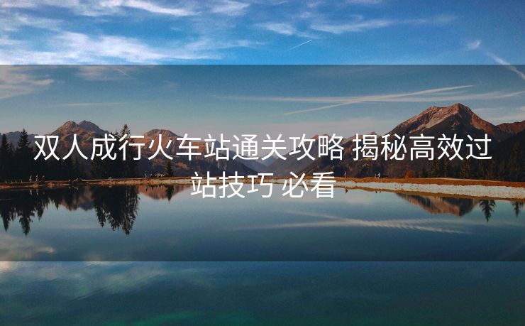 双人成行火车站通关攻略 揭秘高效过站技巧 必看