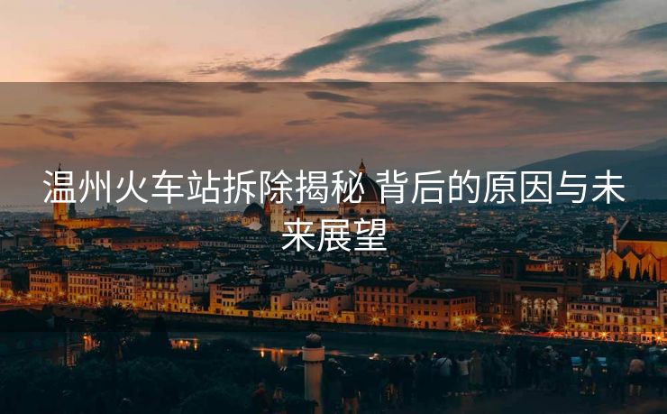 温州火车站拆除揭秘 背后的原因与未来展望