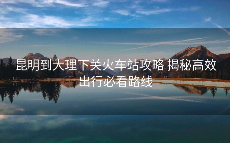 昆明到大理下关火车站攻略 揭秘高效出行必看路线