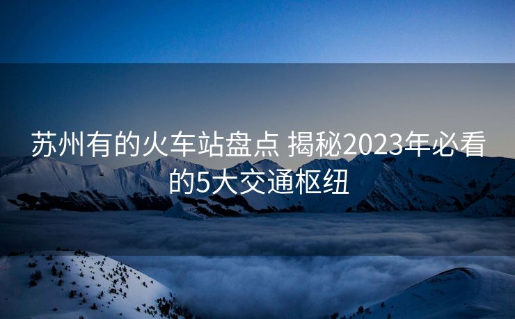 苏州有的火车站盘点 揭秘2023年必看的5大交通枢纽