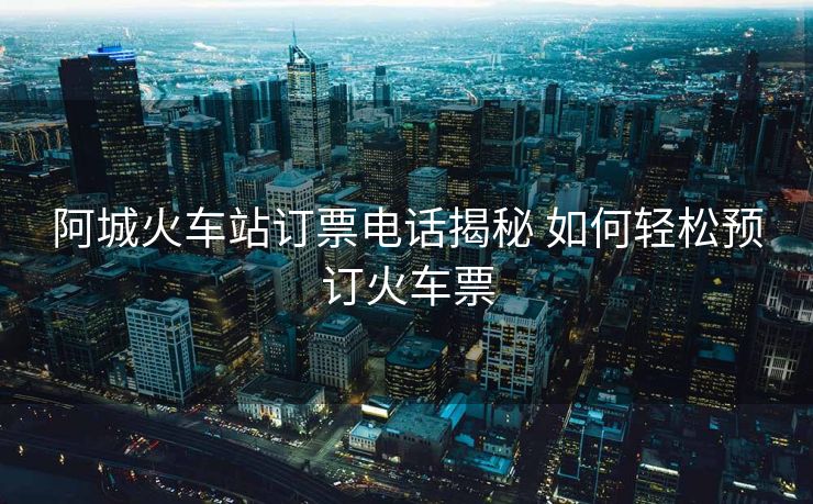 阿城火车站订票电话揭秘 如何轻松预订火车票