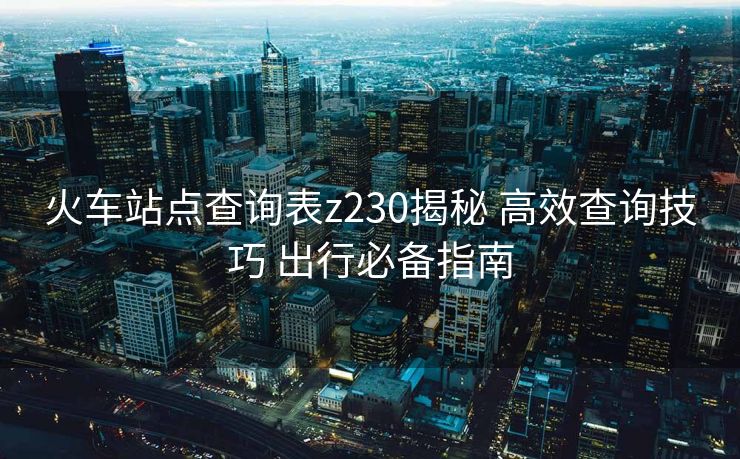 火车站点查询表z230揭秘 高效查询技巧 出行必备指南
