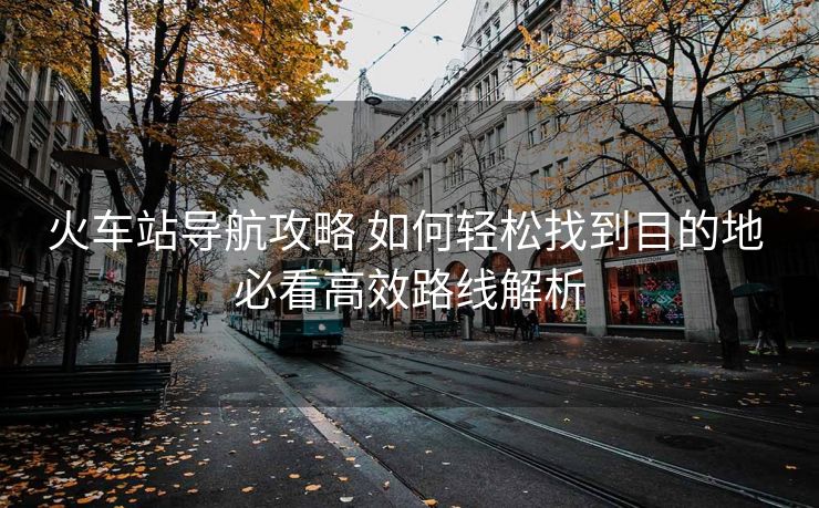 火车站导航攻略 如何轻松找到目的地 必看高效路线解析