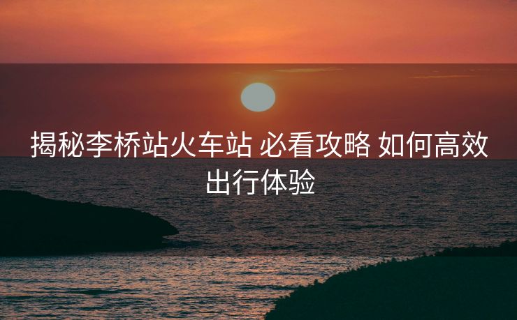 揭秘李桥站火车站 必看攻略 如何高效出行体验