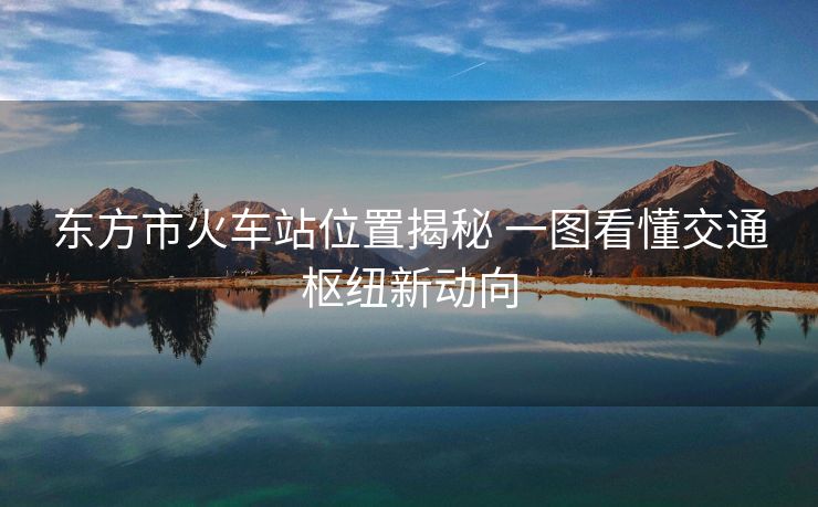 东方市火车站位置揭秘 一图看懂交通枢纽新动向