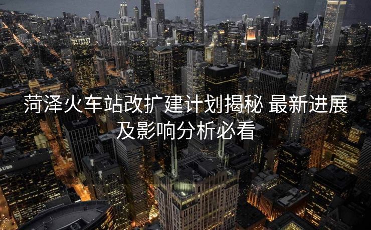菏泽火车站改扩建计划揭秘 最新进展及影响分析必看