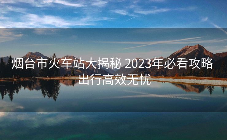 烟台市火车站大揭秘 2023年必看攻略 出行高效无忧