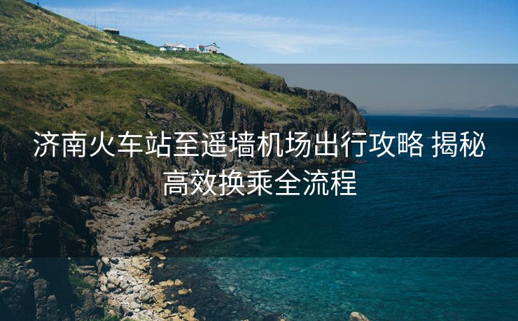 济南火车站至遥墙机场出行攻略 揭秘高效换乘全流程