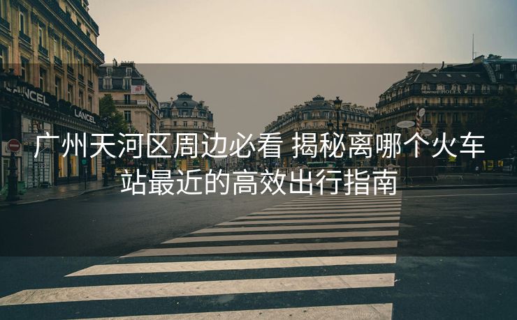 广州天河区周边必看 揭秘离哪个火车站最近的高效出行指南