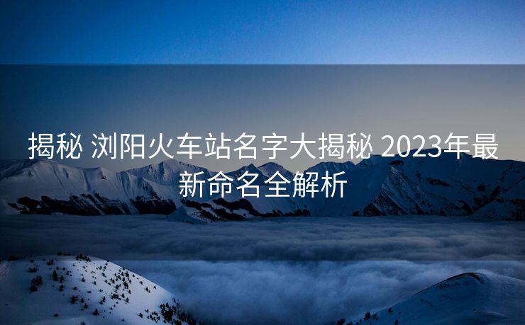 揭秘 浏阳火车站名字大揭秘 2023年最新命名全解析