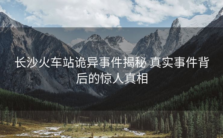长沙火车站诡异事件揭秘 真实事件背后的惊人真相