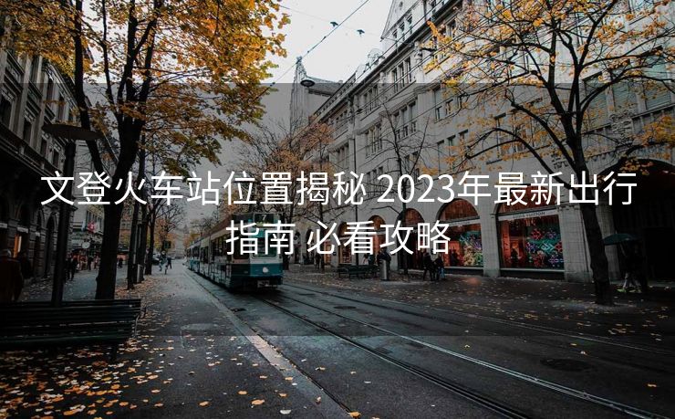 文登火车站位置揭秘 2023年最新出行指南 必看攻略