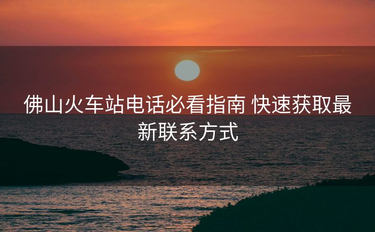 佛山火车站电话必看指南 快速获取最新联系方式 佛山火车站电话必看指南 快速获取最新联系方式