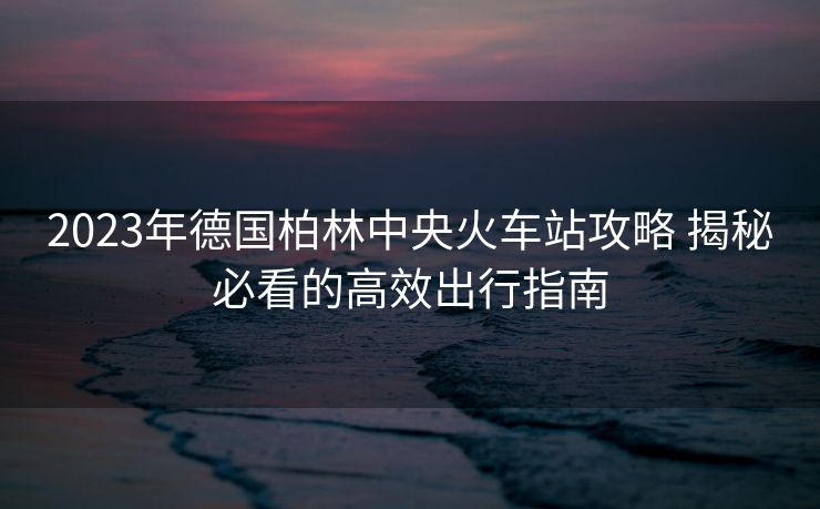2023年德国柏林中央火车站攻略 揭秘必看的高效出行指南