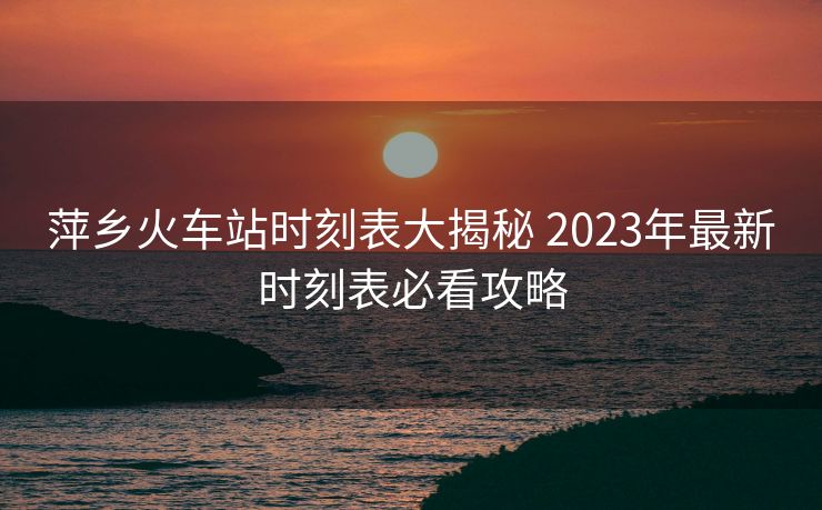 萍乡火车站时刻表大揭秘 2023年最新时刻表必看攻略