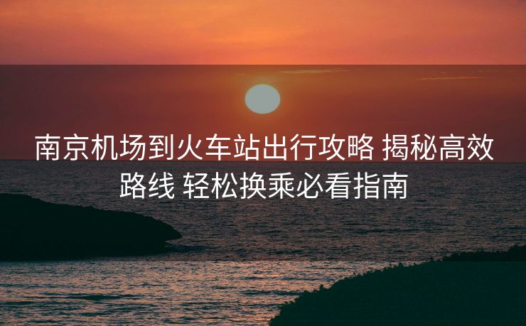 南京机场到火车站出行攻略 揭秘高效路线 轻松换乘必看指南