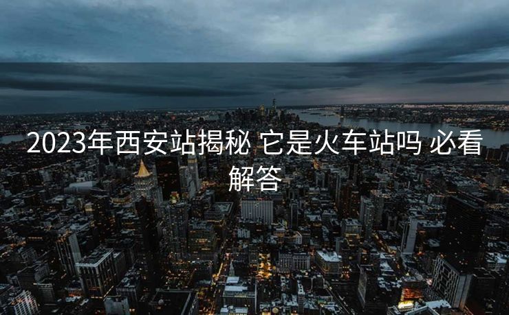 2023年西安站揭秘 它是火车站吗 必看解答