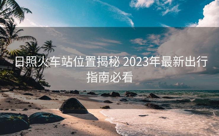 日照火车站位置揭秘 2023年最新出行指南必看
