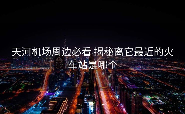 天河机场周边必看 揭秘离它最近的火车站是哪个