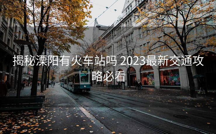 揭秘溧阳有火车站吗 2023最新交通攻略必看