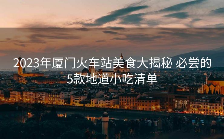 2023年厦门火车站美食大揭秘 必尝的5款地道小吃清单