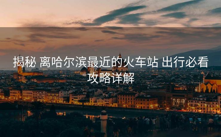 揭秘 离哈尔滨最近的火车站 出行必看攻略详解