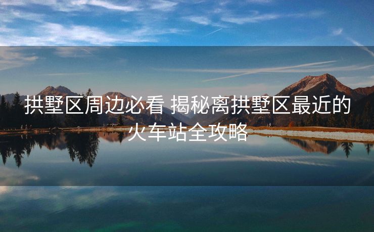 拱墅区周边必看 揭秘离拱墅区最近的火车站全攻略