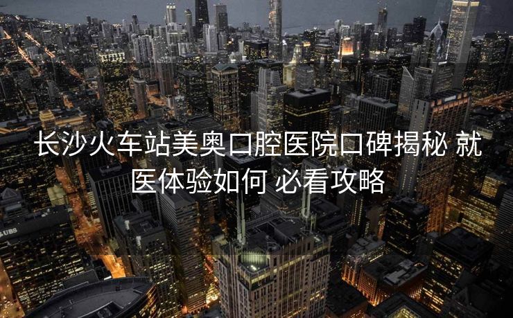 长沙火车站美奥口腔医院口碑揭秘 就医体验如何 必看攻略