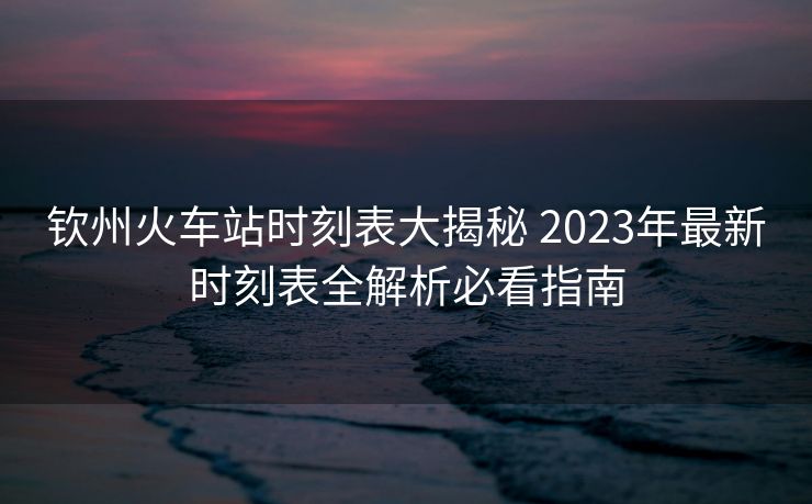 钦州火车站时刻表大揭秘 2023年最新时刻表全解析必看指南