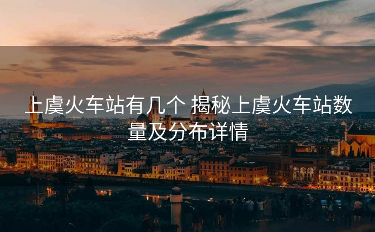 上虞火车站有几个 揭秘上虞火车站数量及分布详情