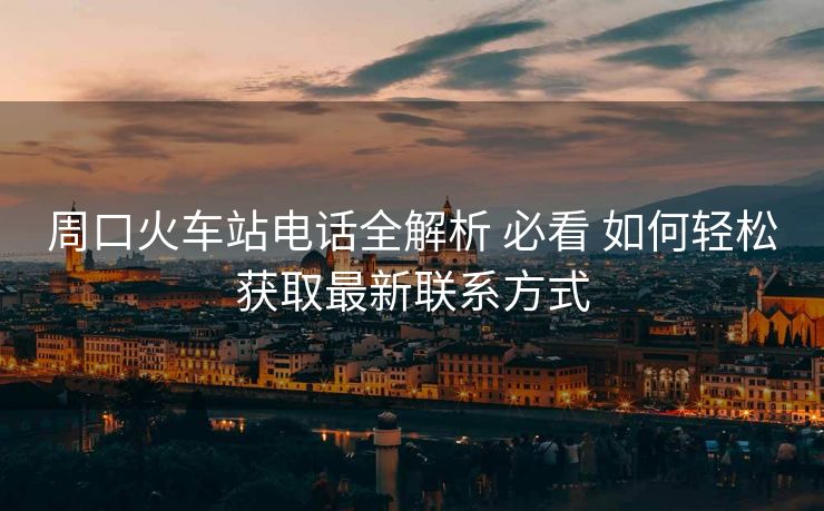 周口火车站电话全解析 必看 如何轻松获取最新联系方式
