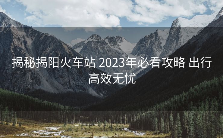揭秘揭阳火车站 2023年必看攻略 出行高效无忧
