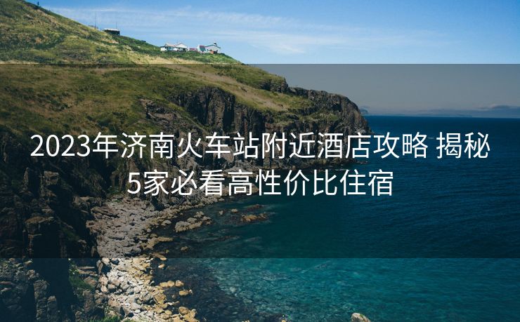 2023年济南火车站附近酒店攻略 揭秘5家必看高性价比住宿